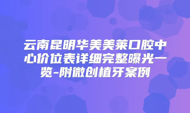 云南昆明华美美莱口腔中心价位表详细完整曝光一览-附微创植牙案例