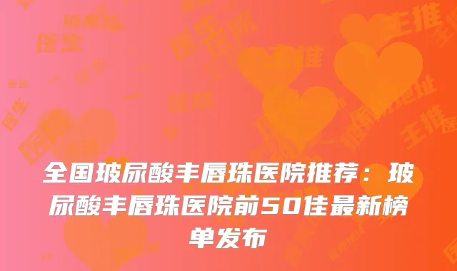 全国玻尿酸丰唇珠医院推荐：玻尿酸丰唇珠医院前50佳新榜单发布