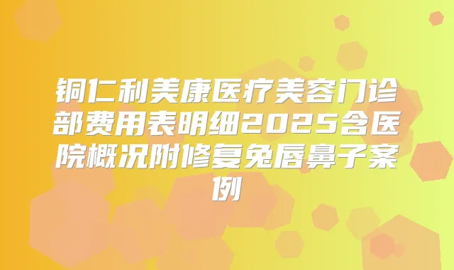 铜仁利美康医疗美容门诊部费用表明细2025含医院概况附修复兔唇鼻子案例