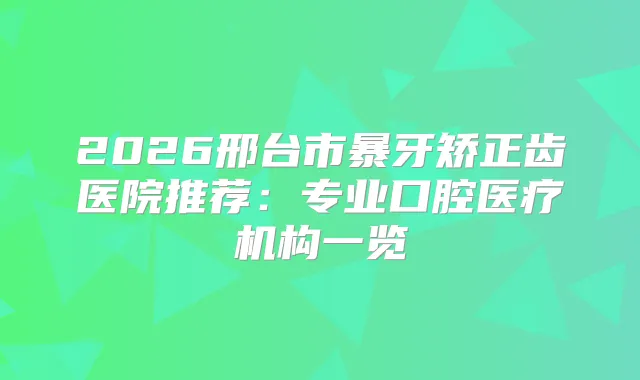 2026邢台市暴牙矫正齿医院推荐：专业口腔医疗机构一览