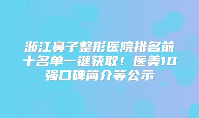 浙江鼻子整形医院排名前十名单一键获取！医美10强口碑简介等公示