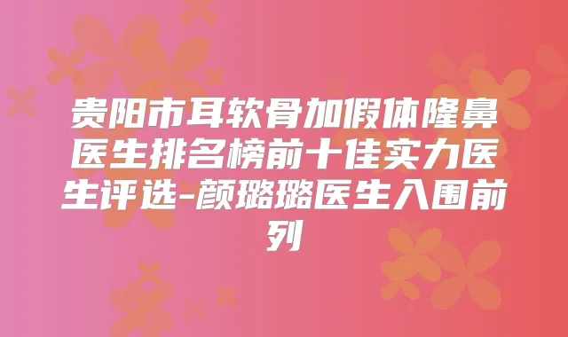贵阳市耳软骨加假体隆鼻医生排名榜前十佳实力医生评选-颜璐璐医生入围前列