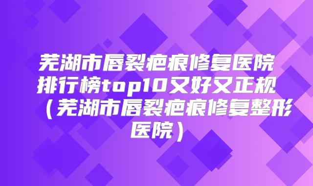 芜湖市唇裂疤痕修复医院排行榜top10又好又正规（芜湖市唇裂疤痕修复整形医院）