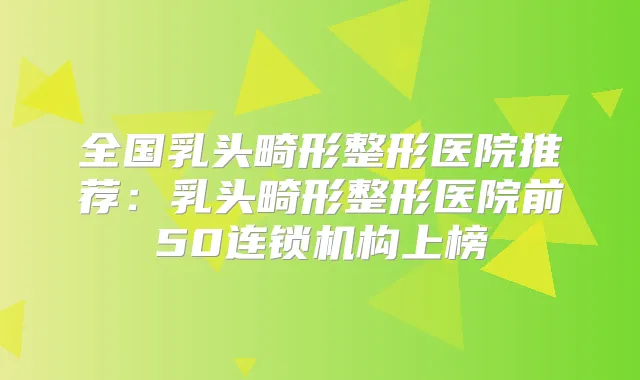 全国乳头畸形整形医院推荐:乳头畸形整形医院前50连锁机构上榜