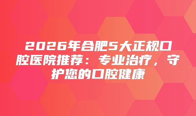 2026年合肥5大正规口腔医院推荐：专业，守护您的口腔健康