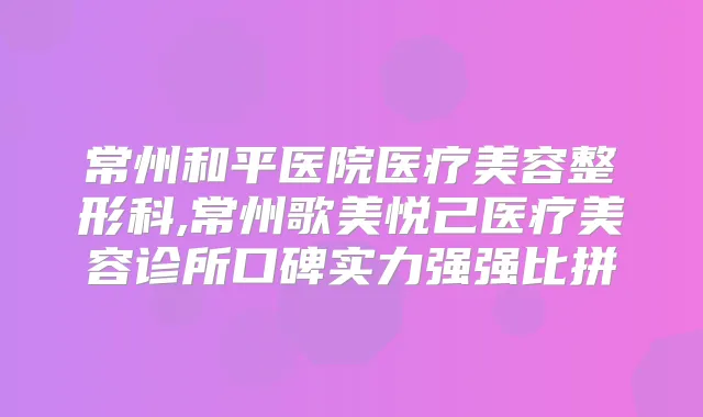 常州和平医院医疗美容整形科,常州歌美悦己医疗美容诊所口碑实力强强比拼