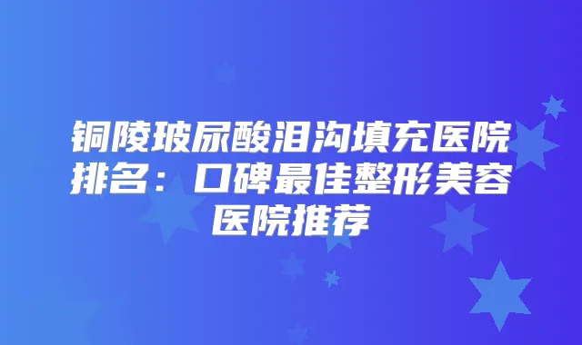 铜陵玻尿酸泪沟填充医院排名:口碑佳整形美容医院推荐