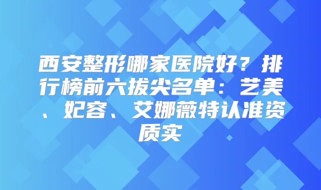 西安整形哪家医院好？排行榜前六拔尖名单：艺美、妃容、艾娜薇特认准资质实