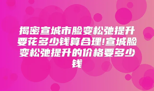 揭密宣城市脸变松弛提升要花多少钱算合理!宣城脸变松弛提升的价格要多少钱