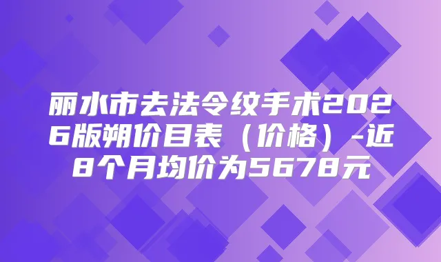 丽水市去法令纹手术2026版朔价目表(价格)-近8个月均价为5678元