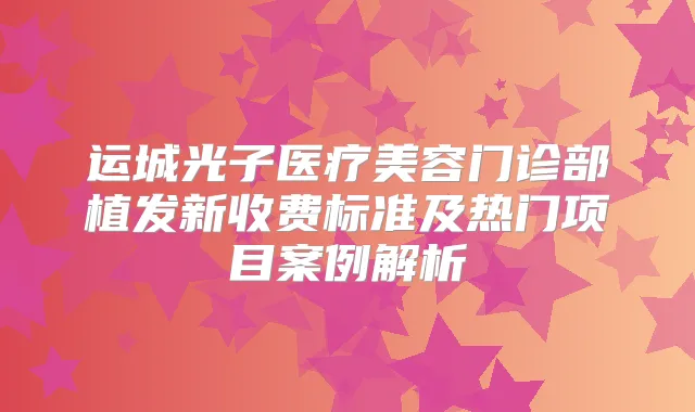 运城光子医疗美容门诊部植发新收费标准及热门项目案例解析