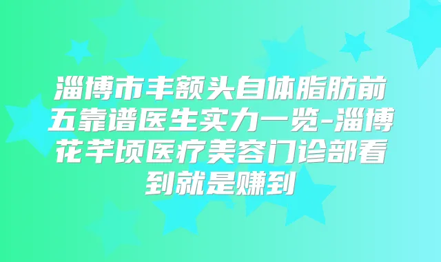淄博市丰额头自体脂肪前五靠谱医生实力一览-淄博花芊顷医疗美容门诊部看到就是赚到