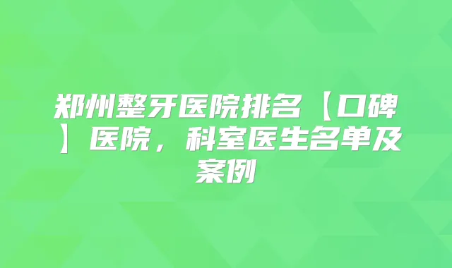 郑州整牙医院排名【口碑】医院，科室医生名单及案例