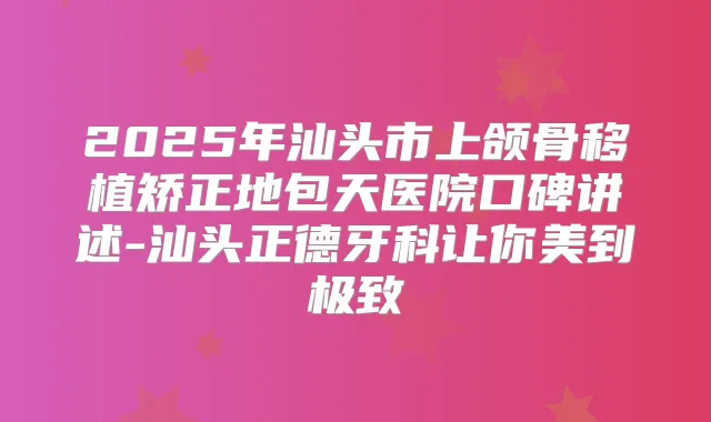 2025年汕头市上颌骨移植矫正地包天医院口碑讲述-汕头正德牙科让你美到