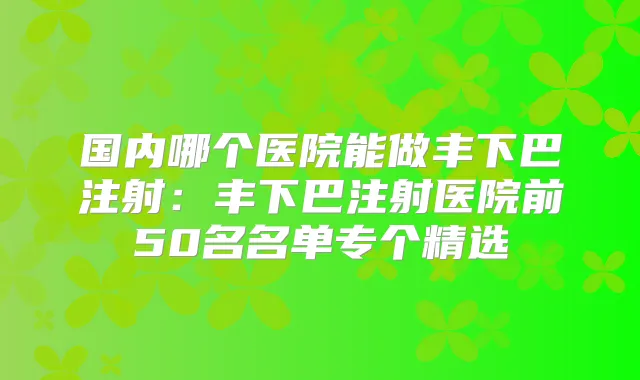 国内哪个医院能做丰下巴注射：丰下巴注射医院前50名名单专个精选