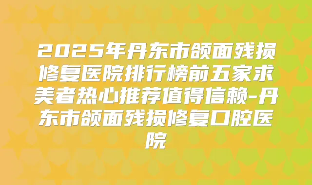 2025年丹东市颌面残损修复医院排行榜前五家求美者热心推荐值得信赖-丹东市颌面残损修复口腔医院