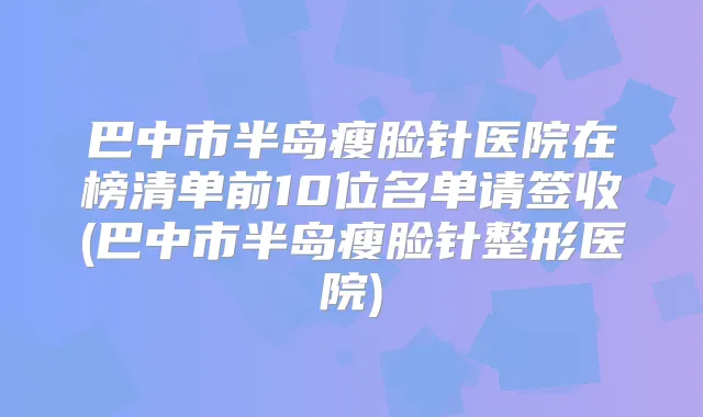巴中市半岛瘦脸针医院在榜清单前10位名单请签收(巴中市半岛瘦脸针整形医院)