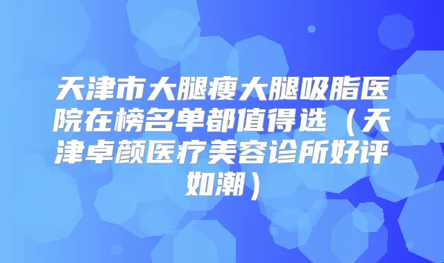天津市大腿瘦大腿吸脂医院在榜名单都值得选(天津卓颜医疗美容诊所好评如潮)