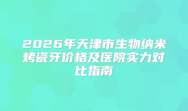 2026年天津市生物纳米烤瓷牙价格及医院实力对比指南