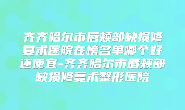 齐齐哈尔市唇颊部缺损修复术医院在榜名单哪个好还便宜-齐齐哈尔市唇颊部缺损修复术整形医院
