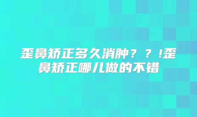 歪鼻矫正多久消肿??!歪鼻矫正哪儿做的不错