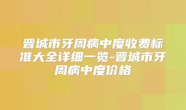 晋城市牙周病中度收费标准大全详细一览-晋城市牙周病中度价格