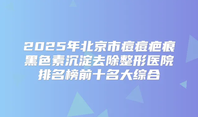 2025年北京市痘痘疤痕黑色素沉淀去除整形医院排名榜前十名大综合