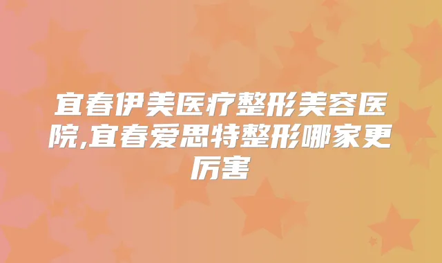 宜春伊美医疗整形美容医院,宜春爱思特整形哪家更厉害