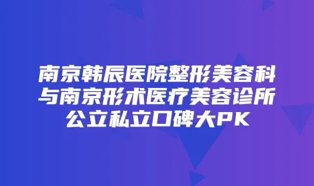 南京韩辰医院整形美容科与南京形术医疗美容诊所公立私立口碑大PK