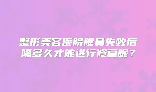 整形美容医院隆鼻失败后隔多久才能进行修复呢？