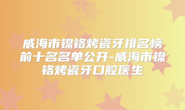 威海市镍铬烤瓷牙排名榜前十名名单公开-威海市镍铬烤瓷牙口腔医生