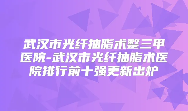 武汉市光纤抽脂术整三甲医院-武汉市光纤抽脂术医院排行前十强更新出炉