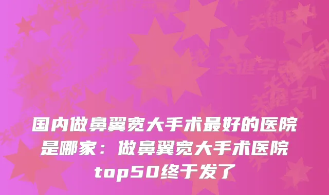 国内做鼻翼宽大手术好的医院是哪家：做鼻翼宽大手术医院top50终于发了