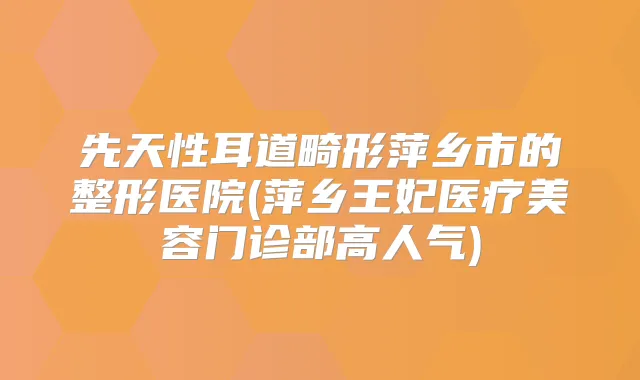 先天性耳道畸形萍乡市的整形医院(萍乡王妃医疗美容门诊部高人气)