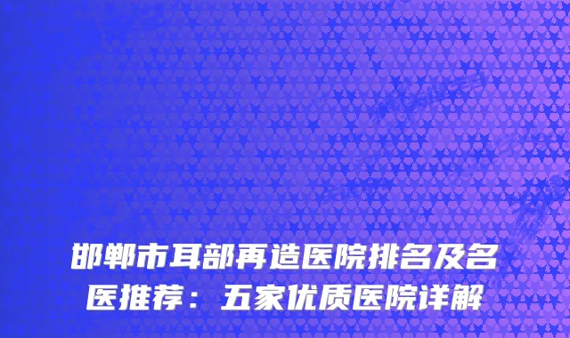 邯郸市耳部再造医院排名及名医推荐：五家优质医院详解