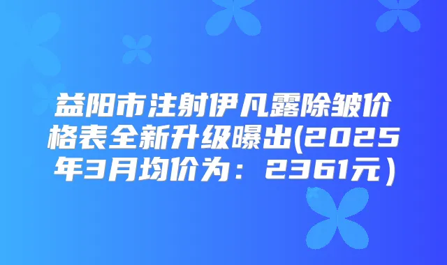 益阳市注射伊凡露除皱价格表全新升级曝出(2025年3月均价为:2361元)