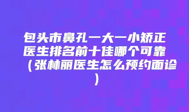 包头市鼻孔一大一小矫正医生排名前十佳哪个可靠（张林丽医生怎么预约面诊）