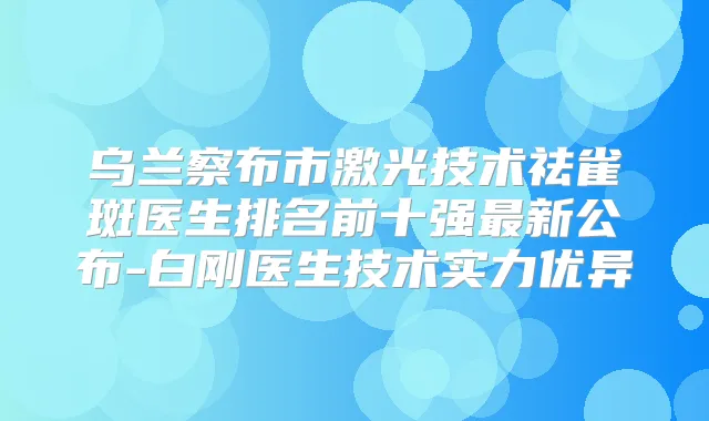 乌兰察布市激光技术祛雀斑医生排名前十强新公布-白刚医生技术实力优异
