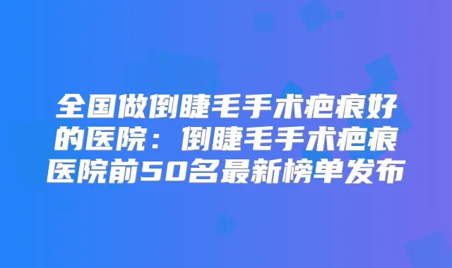 全国做倒睫毛手术疤痕好的医院:倒睫毛手术疤痕医院前50名新榜单发布