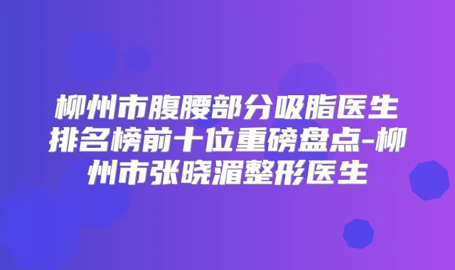 柳州市腹腰部分吸脂医生排名榜前十位重磅盘点-柳州市张晓湄整形医生