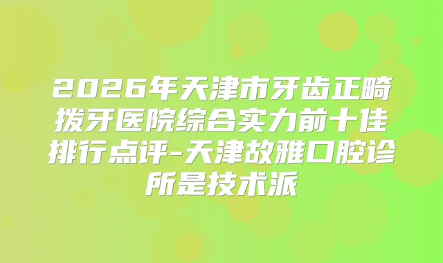 2026年天津市牙齿正畸拨牙医院综合实力前十佳排行点评-天津故雅口腔诊所是技术派