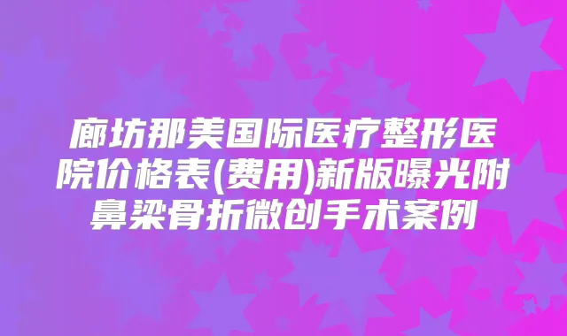 廊坊那美国际医疗整形医院价格表(费用)新版曝光附鼻梁骨折微创手术案例