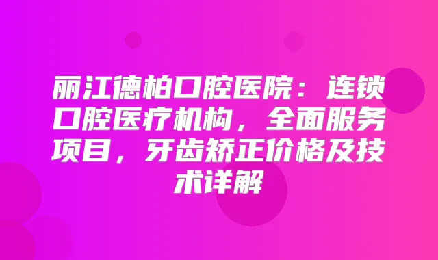 丽江德柏口腔医院:连锁口腔医疗机构,全面服务项目,牙齿矫正价格及技术详解