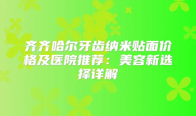 齐齐哈尔牙齿纳米贴面价格及医院推荐:美容新选择详解