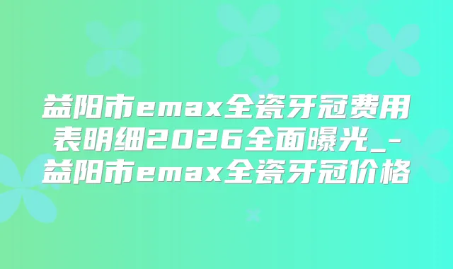益阳市emax全瓷牙冠费用表明细2026全面曝光_-益阳市emax全瓷牙冠价格