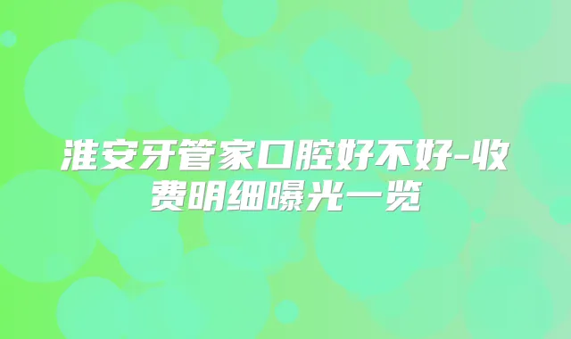 淮安牙管家口腔好不好-收费明细曝光一览