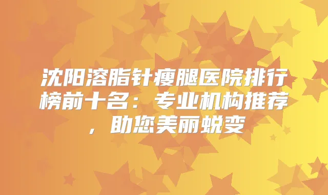 沈阳溶脂针瘦腿医院排行榜前十名：专业机构推荐，助您美丽蜕变
