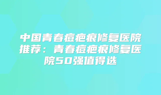 中国青春痘疤痕修复医院推荐:青春痘疤痕修复医院50强值得选