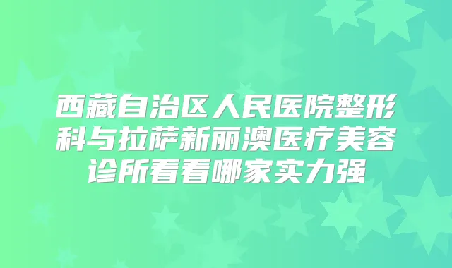西藏自治区人民医院整形科与拉萨新丽澳医疗美容诊所看看哪家实力强