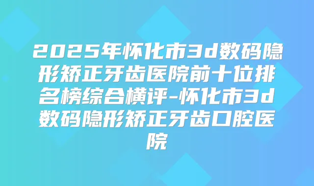 2025年怀化市3d数码隐形矫正牙齿医院前十位排名榜综合横评-怀化市3d数码隐形矫正牙齿口腔医院